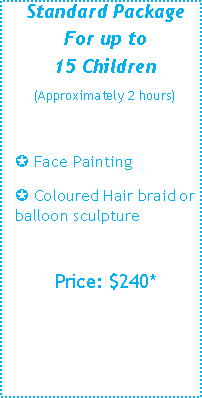 Text Box: Standard Package
For up to
15 Children
(Approximately 2 hours)
µ Face Painting 
µ Coloured Hair braid or balloon sculpture
Price: $220*